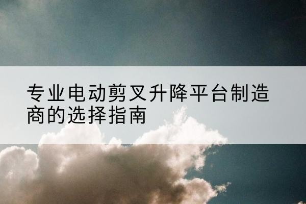 滑县电动剪叉升降平台厂家-专业电动剪叉升降平台制造商的选择指南