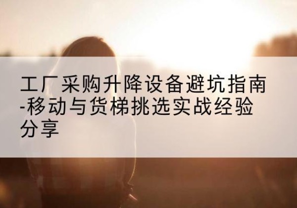 滑县移动式升降机怎么选-工厂采购升降设备避坑指南-移动与货梯挑选实战经验分享