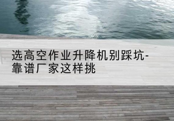 滑县剪叉式升降机厂家-选高空作业升降机别踩坑-靠谱厂家这样挑