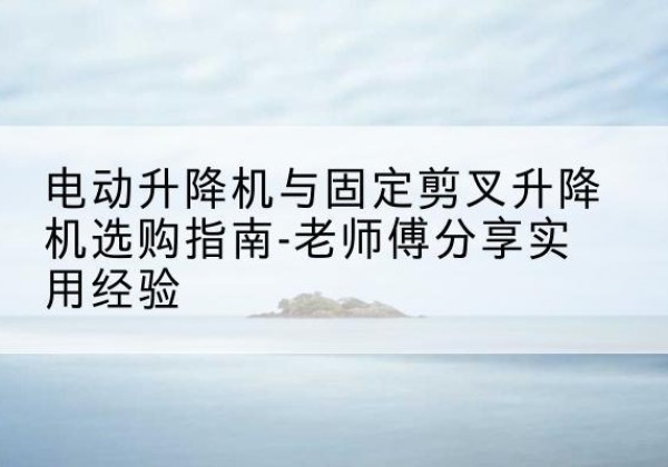 滑县电动升降机怎么选-电动升降机与固定剪叉升降机选购指南-老师傅分享实用经验