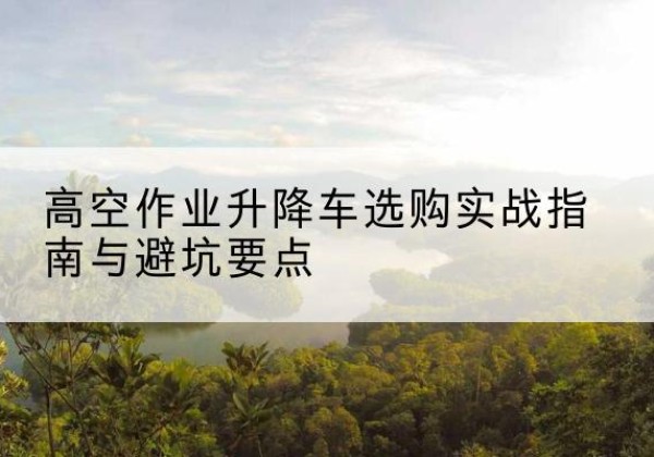 滑县升降车怎么选-高空作业升降车选购实战指南与避坑要点