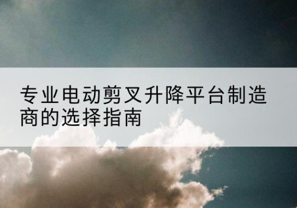 滑县电动剪叉升降平台厂家-专业电动剪叉升降平台制造商的选择指南